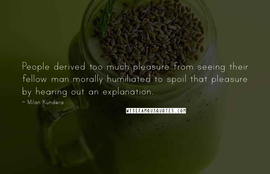 Milan Kundera Quotes: People derived too much pleasure from seeing their fellow man morally humiliated to spoil that pleasure by hearing out an explanation.