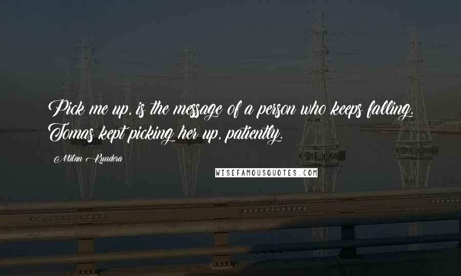 Milan Kundera Quotes: Pick me up, is the message of a person who keeps falling. Tomas kept picking her up, patiently.