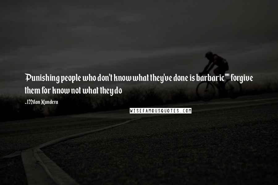 Milan Kundera Quotes: Punishing people who don't know what they've done is barbaric"" forgive them for know not what they do