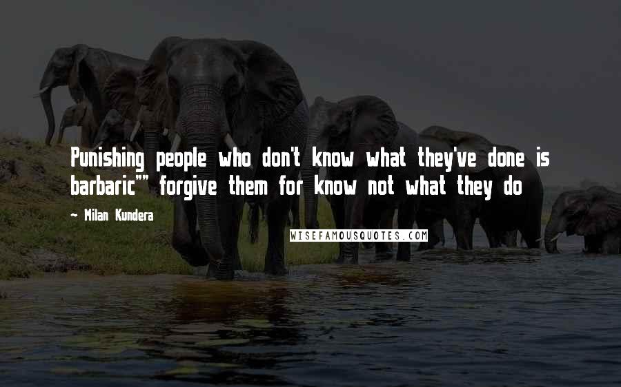 Milan Kundera Quotes: Punishing people who don't know what they've done is barbaric"" forgive them for know not what they do