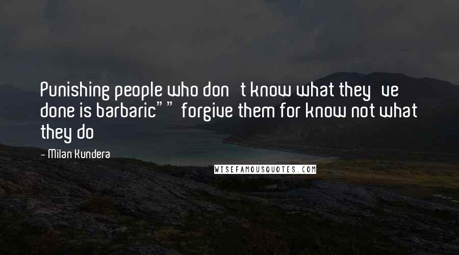 Milan Kundera Quotes: Punishing people who don't know what they've done is barbaric"" forgive them for know not what they do