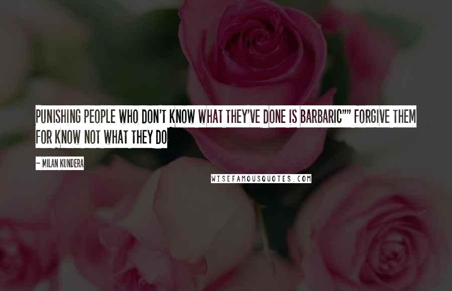 Milan Kundera Quotes: Punishing people who don't know what they've done is barbaric"" forgive them for know not what they do