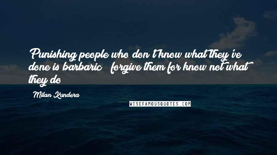 Milan Kundera Quotes: Punishing people who don't know what they've done is barbaric"" forgive them for know not what they do