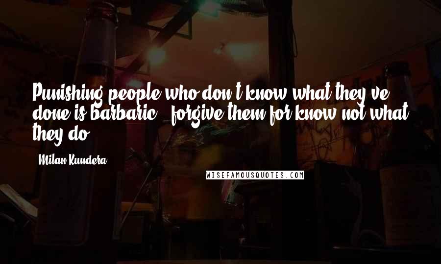 Milan Kundera Quotes: Punishing people who don't know what they've done is barbaric"" forgive them for know not what they do