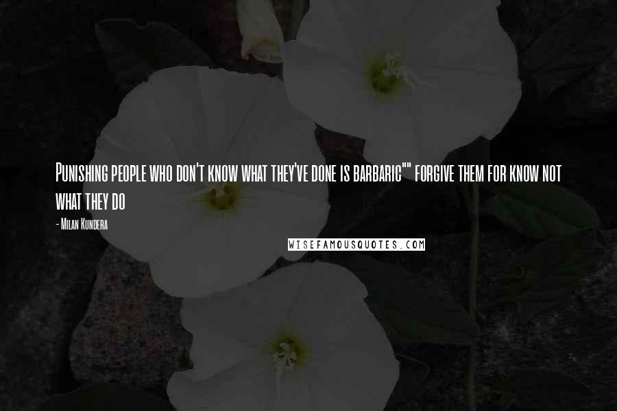 Milan Kundera Quotes: Punishing people who don't know what they've done is barbaric"" forgive them for know not what they do