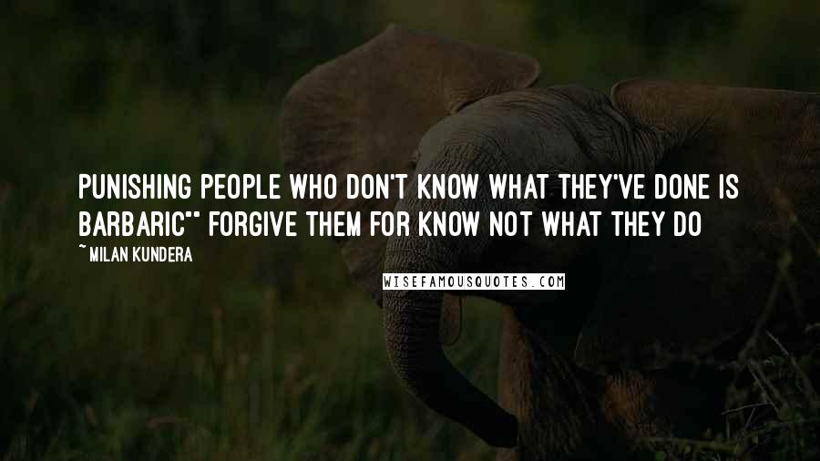 Milan Kundera Quotes: Punishing people who don't know what they've done is barbaric"" forgive them for know not what they do