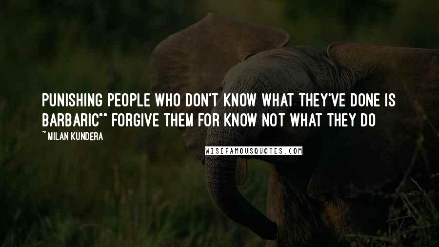 Milan Kundera Quotes: Punishing people who don't know what they've done is barbaric"" forgive them for know not what they do