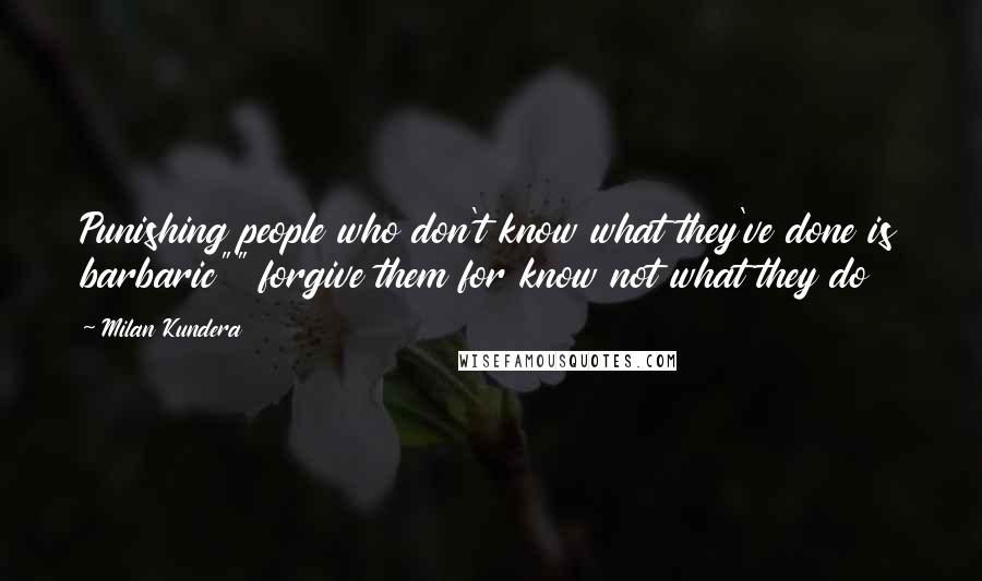 Milan Kundera Quotes: Punishing people who don't know what they've done is barbaric"" forgive them for know not what they do