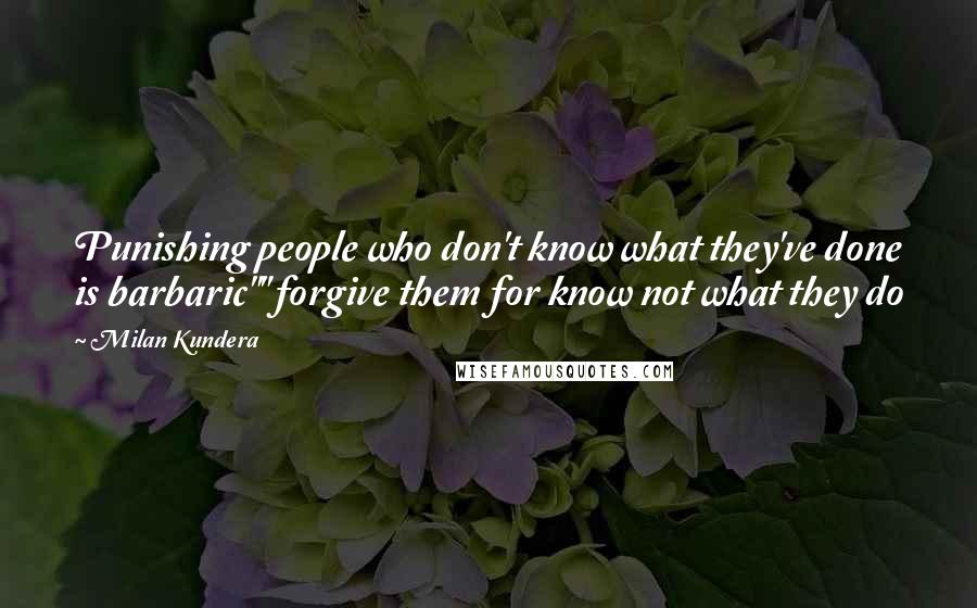 Milan Kundera Quotes: Punishing people who don't know what they've done is barbaric"" forgive them for know not what they do