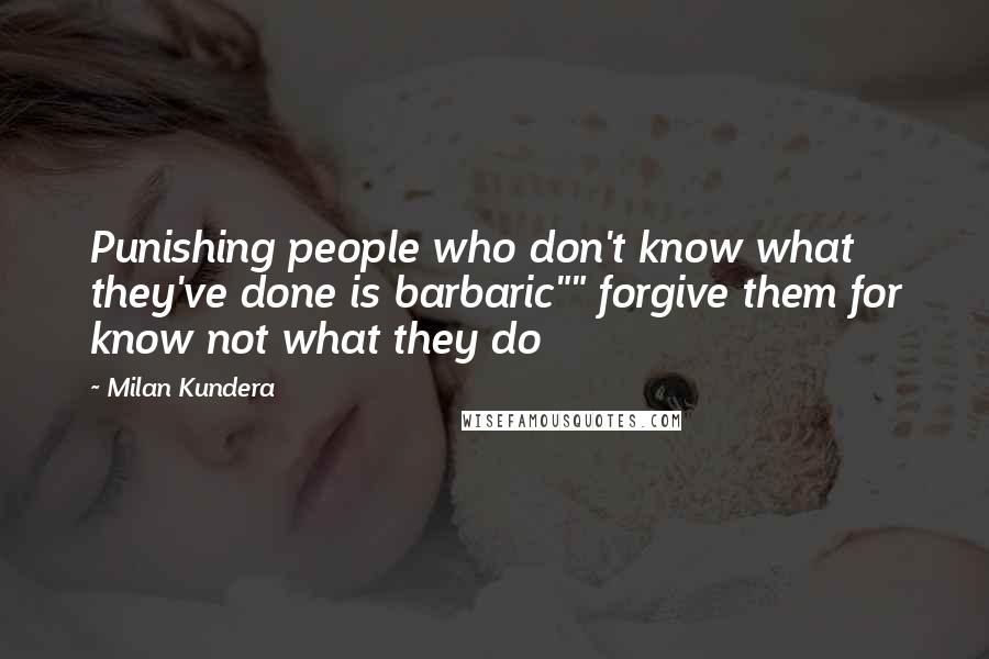 Milan Kundera Quotes: Punishing people who don't know what they've done is barbaric"" forgive them for know not what they do