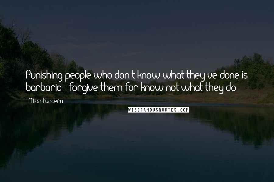 Milan Kundera Quotes: Punishing people who don't know what they've done is barbaric"" forgive them for know not what they do