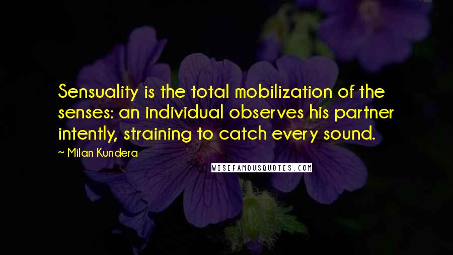 Milan Kundera Quotes: Sensuality is the total mobilization of the senses: an individual observes his partner intently, straining to catch every sound.