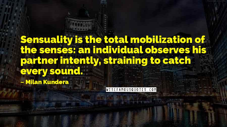 Milan Kundera Quotes: Sensuality is the total mobilization of the senses: an individual observes his partner intently, straining to catch every sound.