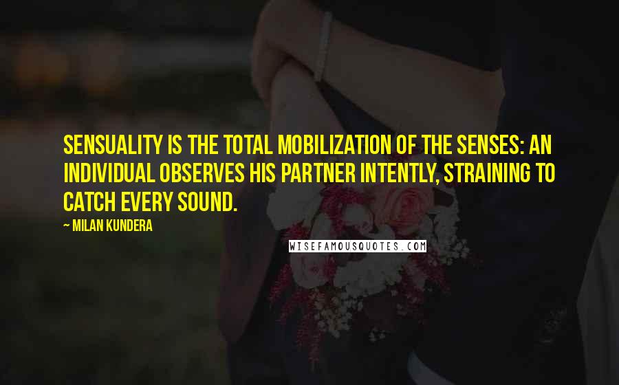 Milan Kundera Quotes: Sensuality is the total mobilization of the senses: an individual observes his partner intently, straining to catch every sound.