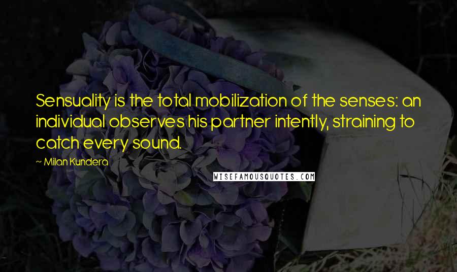 Milan Kundera Quotes: Sensuality is the total mobilization of the senses: an individual observes his partner intently, straining to catch every sound.