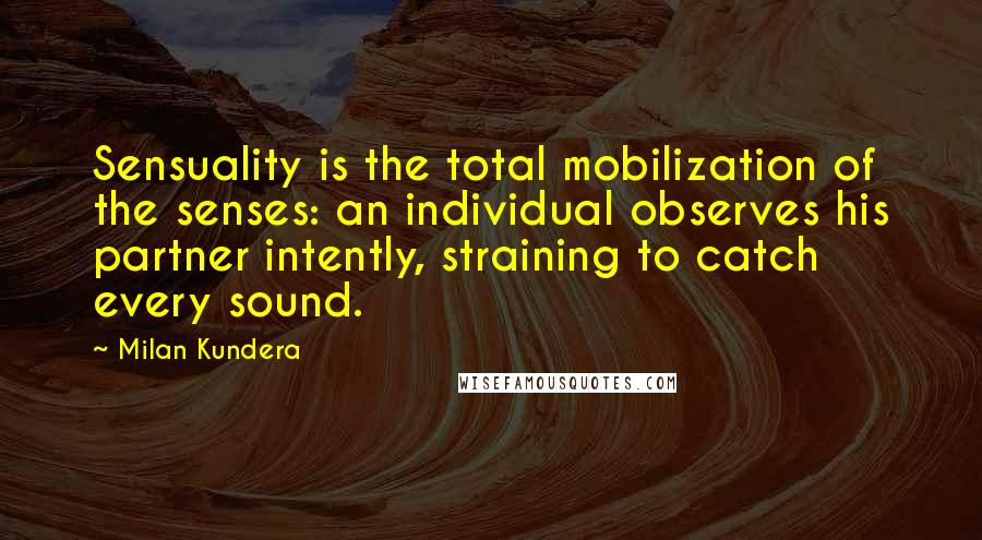 Milan Kundera Quotes: Sensuality is the total mobilization of the senses: an individual observes his partner intently, straining to catch every sound.