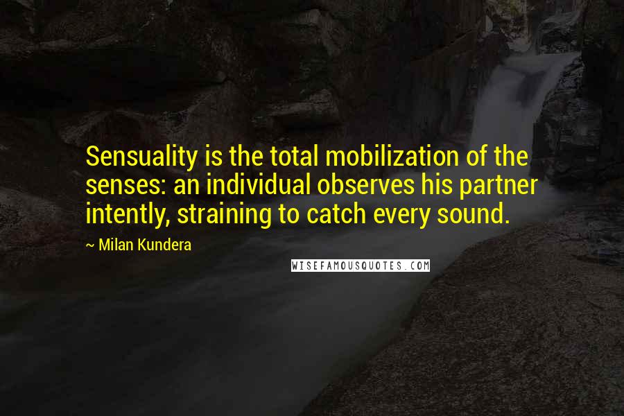 Milan Kundera Quotes: Sensuality is the total mobilization of the senses: an individual observes his partner intently, straining to catch every sound.