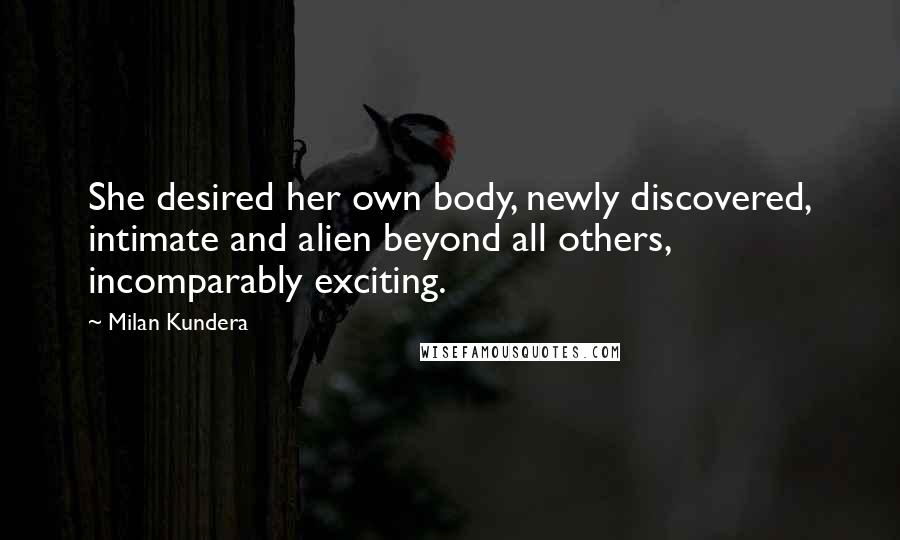 Milan Kundera Quotes: She desired her own body, newly discovered, intimate and alien beyond all others, incomparably exciting.