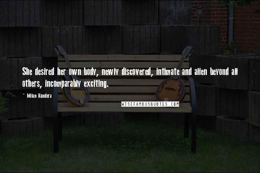 Milan Kundera Quotes: She desired her own body, newly discovered, intimate and alien beyond all others, incomparably exciting.