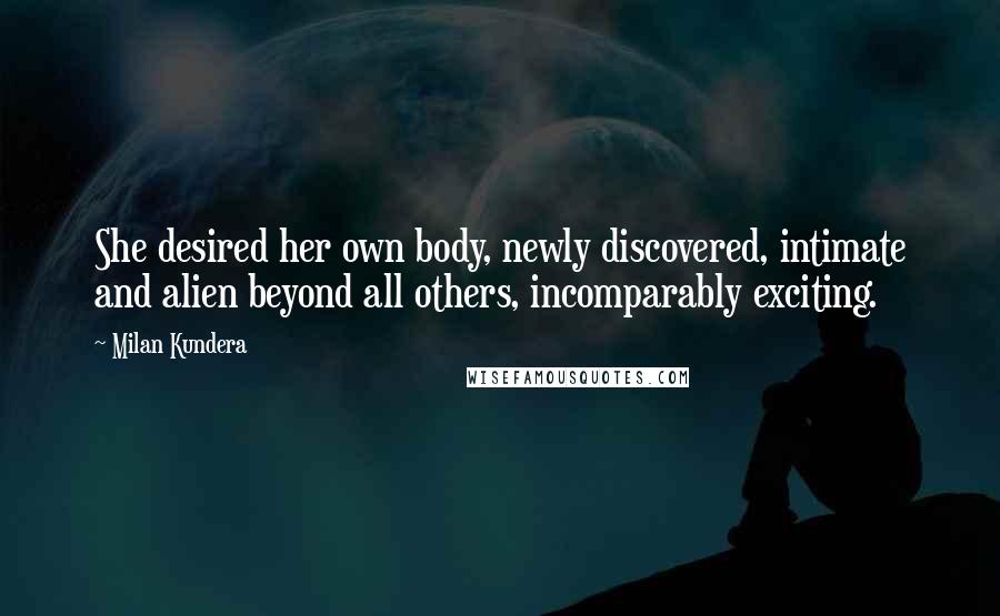 Milan Kundera Quotes: She desired her own body, newly discovered, intimate and alien beyond all others, incomparably exciting.