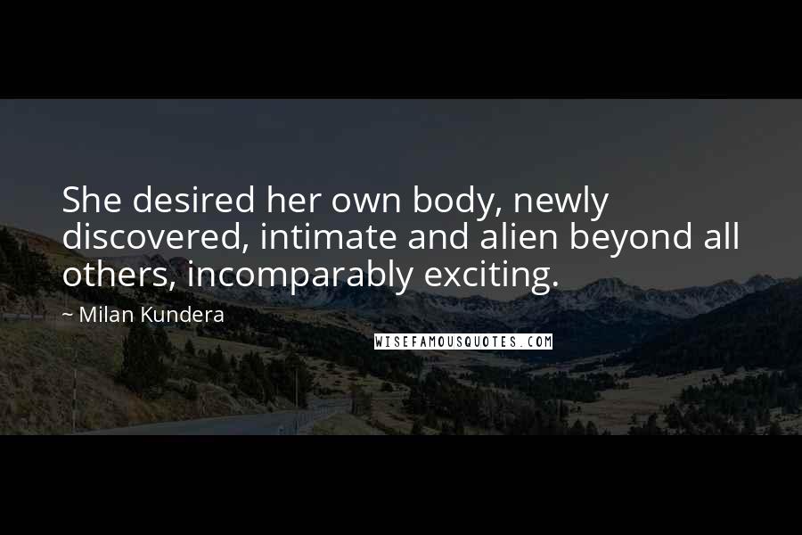 Milan Kundera Quotes: She desired her own body, newly discovered, intimate and alien beyond all others, incomparably exciting.