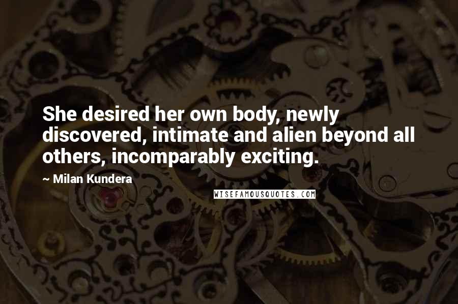 Milan Kundera Quotes: She desired her own body, newly discovered, intimate and alien beyond all others, incomparably exciting.