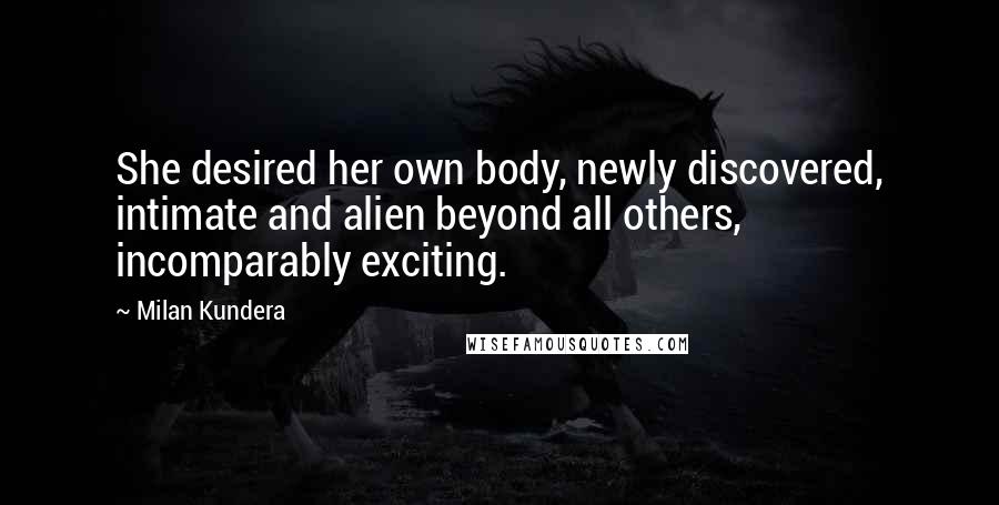 Milan Kundera Quotes: She desired her own body, newly discovered, intimate and alien beyond all others, incomparably exciting.