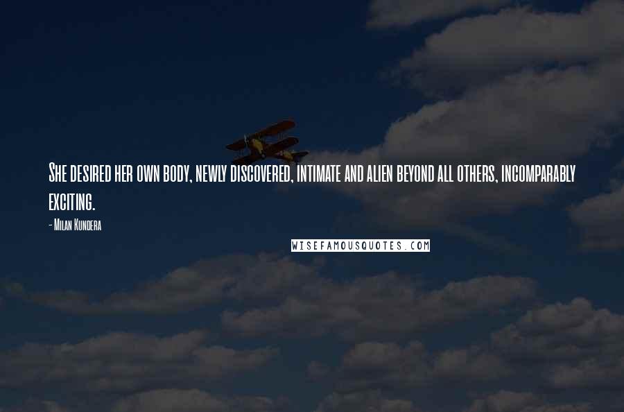 Milan Kundera Quotes: She desired her own body, newly discovered, intimate and alien beyond all others, incomparably exciting.