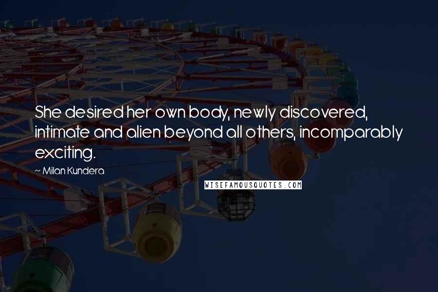 Milan Kundera Quotes: She desired her own body, newly discovered, intimate and alien beyond all others, incomparably exciting.