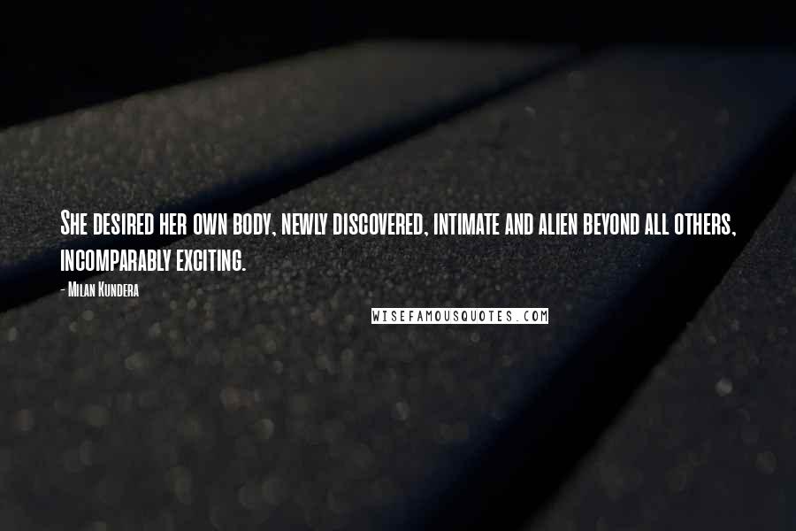 Milan Kundera Quotes: She desired her own body, newly discovered, intimate and alien beyond all others, incomparably exciting.