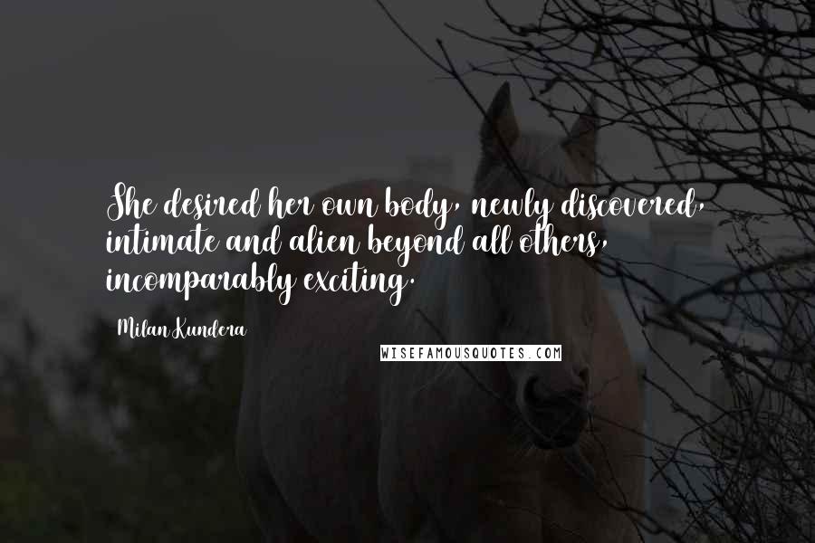 Milan Kundera Quotes: She desired her own body, newly discovered, intimate and alien beyond all others, incomparably exciting.