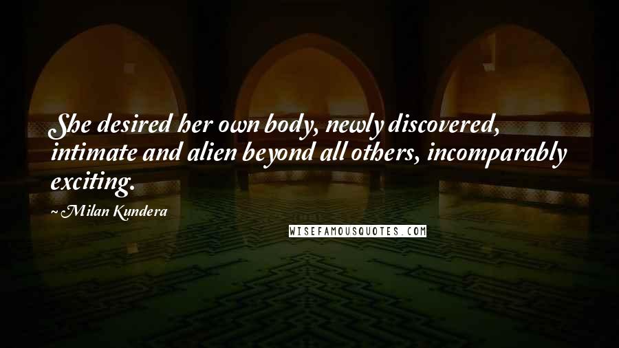 Milan Kundera Quotes: She desired her own body, newly discovered, intimate and alien beyond all others, incomparably exciting.