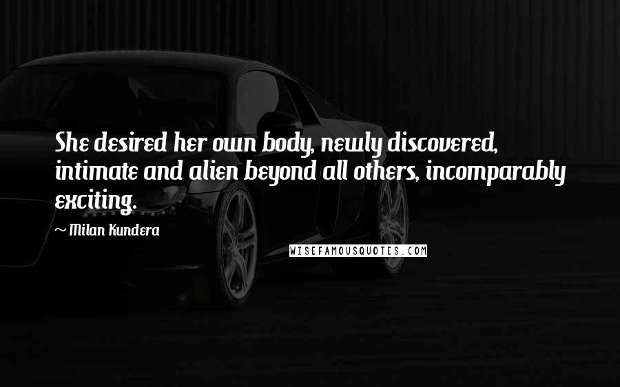 Milan Kundera Quotes: She desired her own body, newly discovered, intimate and alien beyond all others, incomparably exciting.