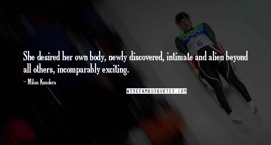 Milan Kundera Quotes: She desired her own body, newly discovered, intimate and alien beyond all others, incomparably exciting.