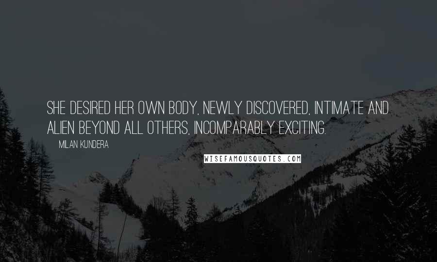 Milan Kundera Quotes: She desired her own body, newly discovered, intimate and alien beyond all others, incomparably exciting.