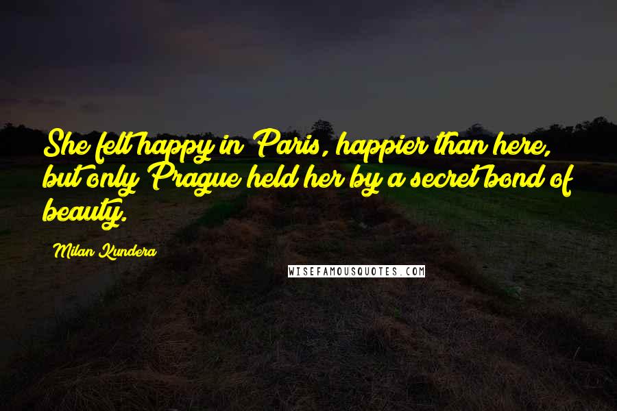 Milan Kundera Quotes: She felt happy in Paris, happier than here, but only Prague held her by a secret bond of beauty.