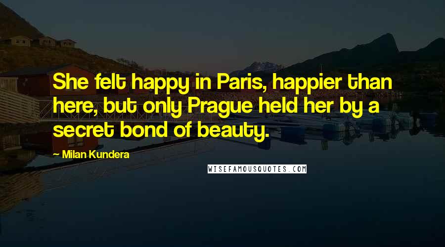 Milan Kundera Quotes: She felt happy in Paris, happier than here, but only Prague held her by a secret bond of beauty.