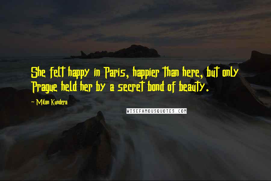 Milan Kundera Quotes: She felt happy in Paris, happier than here, but only Prague held her by a secret bond of beauty.