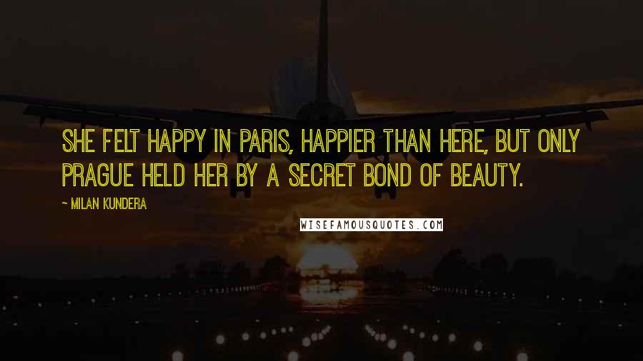 Milan Kundera Quotes: She felt happy in Paris, happier than here, but only Prague held her by a secret bond of beauty.