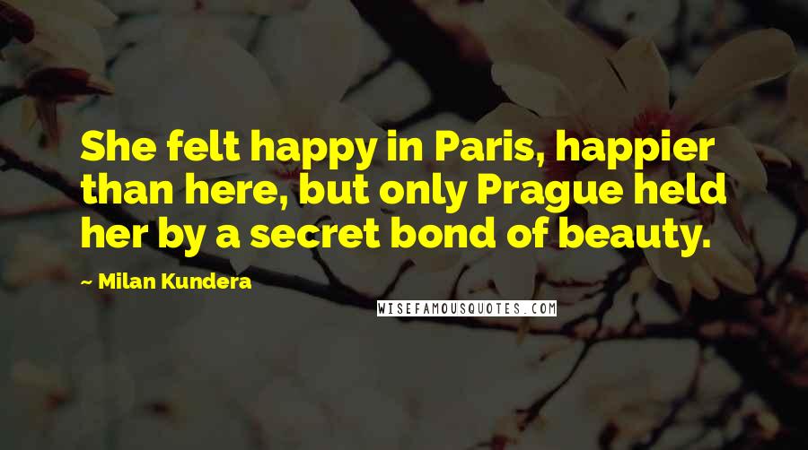 Milan Kundera Quotes: She felt happy in Paris, happier than here, but only Prague held her by a secret bond of beauty.