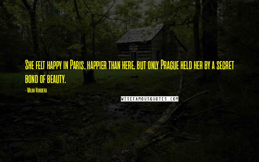 Milan Kundera Quotes: She felt happy in Paris, happier than here, but only Prague held her by a secret bond of beauty.