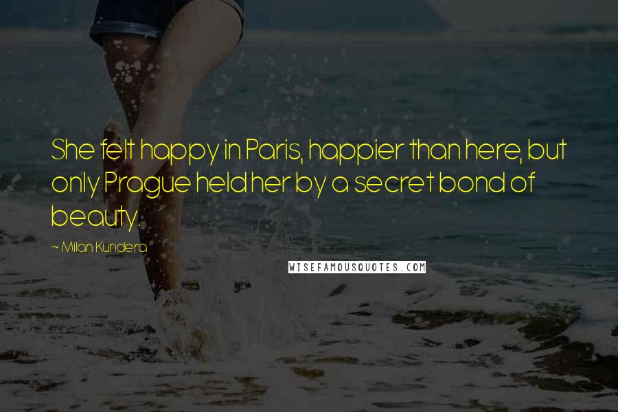 Milan Kundera Quotes: She felt happy in Paris, happier than here, but only Prague held her by a secret bond of beauty.