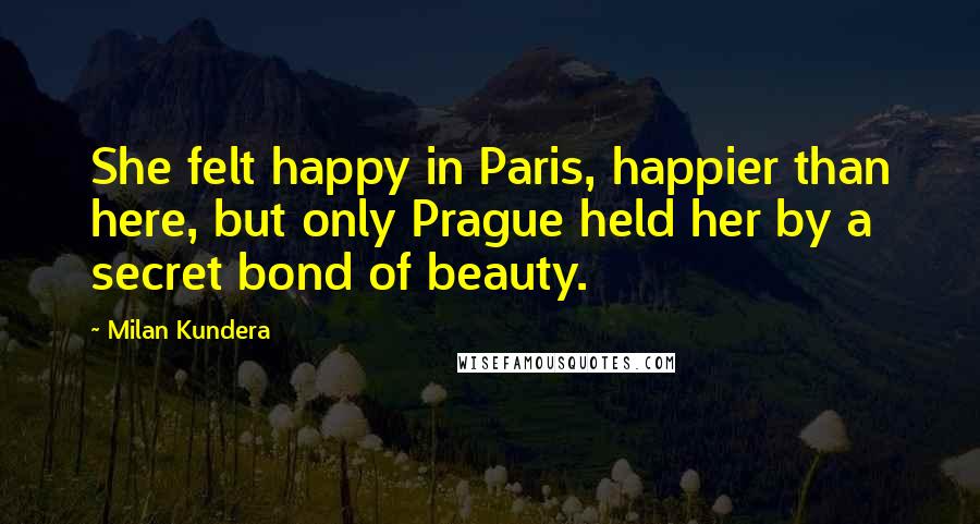 Milan Kundera Quotes: She felt happy in Paris, happier than here, but only Prague held her by a secret bond of beauty.