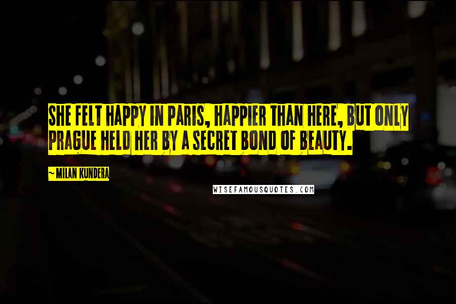 Milan Kundera Quotes: She felt happy in Paris, happier than here, but only Prague held her by a secret bond of beauty.