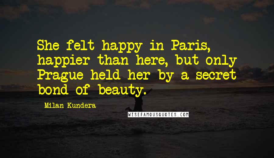 Milan Kundera Quotes: She felt happy in Paris, happier than here, but only Prague held her by a secret bond of beauty.