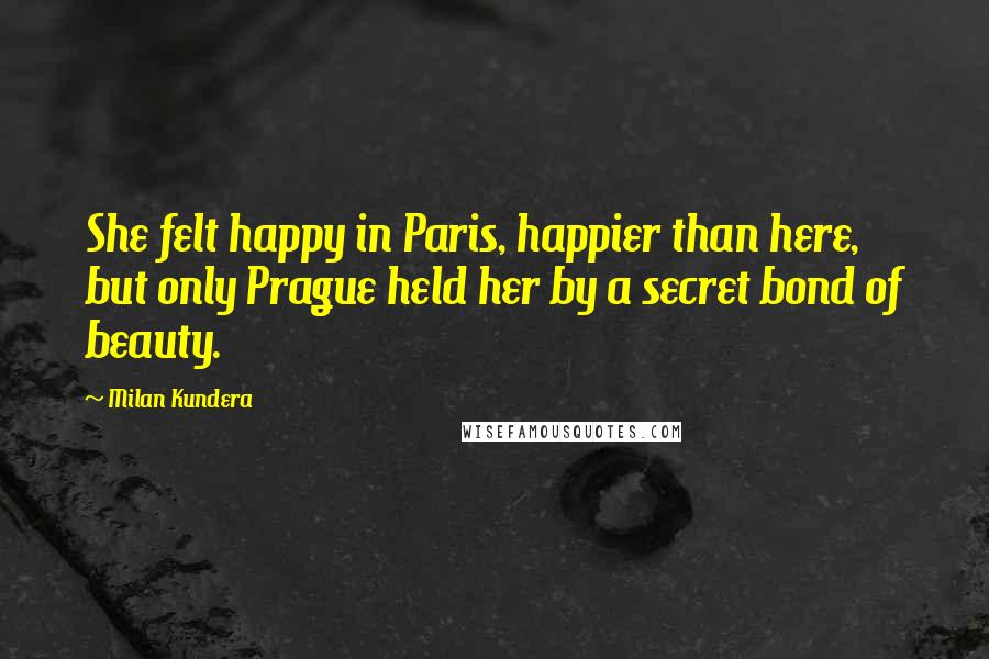 Milan Kundera Quotes: She felt happy in Paris, happier than here, but only Prague held her by a secret bond of beauty.