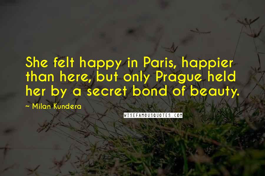 Milan Kundera Quotes: She felt happy in Paris, happier than here, but only Prague held her by a secret bond of beauty.