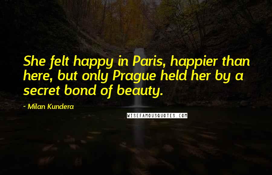 Milan Kundera Quotes: She felt happy in Paris, happier than here, but only Prague held her by a secret bond of beauty.