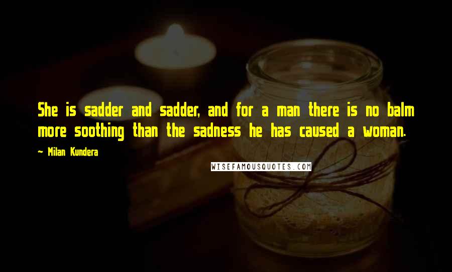 Milan Kundera Quotes: She is sadder and sadder, and for a man there is no balm more soothing than the sadness he has caused a woman.