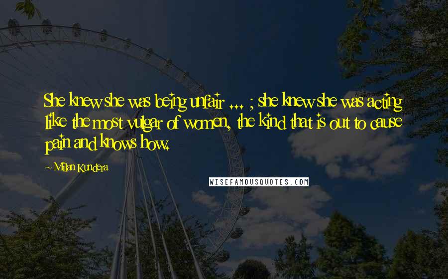 Milan Kundera Quotes: She knew she was being unfair ... ; she knew she was acting like the most vulgar of women, the kind that is out to cause pain and knows how.